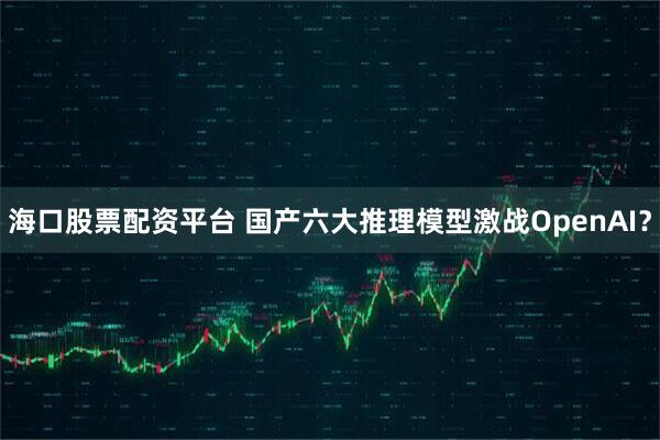 海口股票配资平台 国产六大推理模型激战OpenAI？
