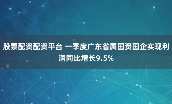 股票配资配资平台 一季度广东省属国资国企实现利润同比增长9.5%
