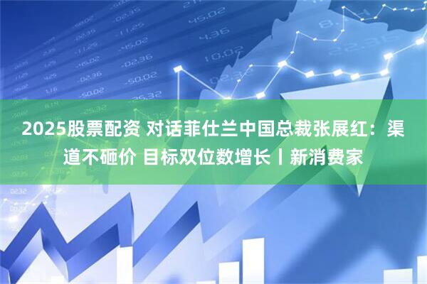 2025股票配资 对话菲仕兰中国总裁张展红：渠道不砸价 目标双位数增长丨新消费家