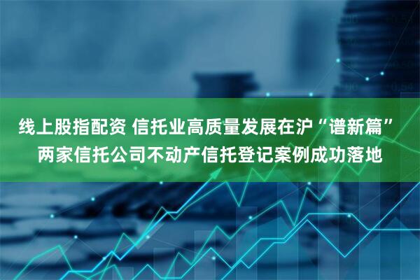 线上股指配资 信托业高质量发展在沪“谱新篇” 两家信托公司不动产信托登记案例成功落地