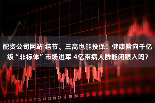 配资公司网站 结节、三高也能投保！健康险向千亿级“非标体”市场进军 4亿带病人群能闭眼入吗？