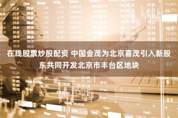 在线股票炒股配资 中国金茂为北京喜茂引入新股东共同开发北京市丰台区地块