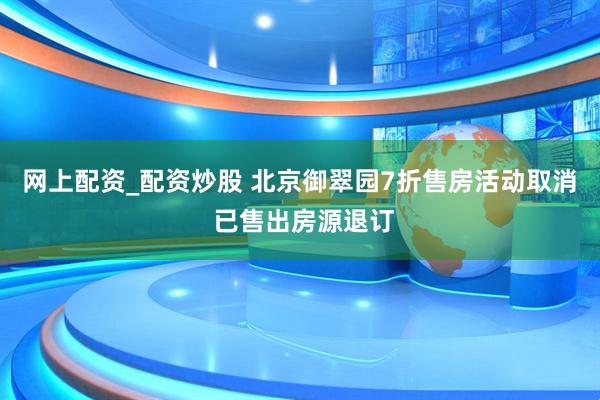 网上配资_配资炒股 北京御翠园7折售房活动取消 已售出房源退订
