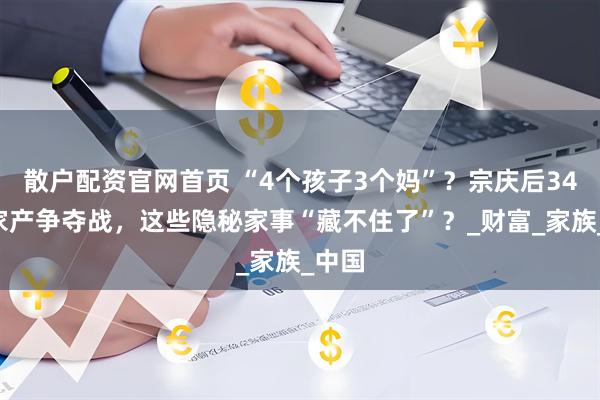 散户配资官网首页 “4个孩子3个妈”？宗庆后340亿家产争夺战，这些隐秘家事“藏不住了”？_财富_家族_中国