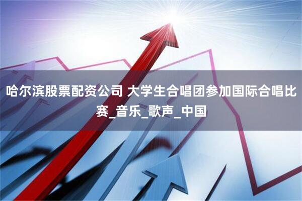 哈尔滨股票配资公司 大学生合唱团参加国际合唱比赛_音乐_歌声_中国