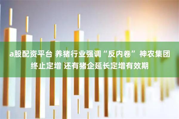a股配资平台 养猪行业强调“反内卷” 神农集团终止定增 还有猪企延长定增有效期