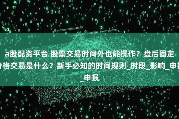 a股配资平台 股票交易时间外也能操作？盘后固定价格交易是什么？新手必知的时间规则_时段_影响_申报
