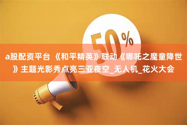 a股配资平台 《和平精英》联动《哪吒之魔童降世》主题光影秀点亮三亚夜空_无人机_花火大会