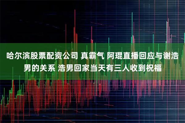 哈尔滨股票配资公司 真霸气 阿琨直播回应与谢浩男的关系 浩男回家当天有三人收到祝福