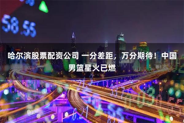 哈尔滨股票配资公司 一分差距，万分期待！中国男篮星火已燃