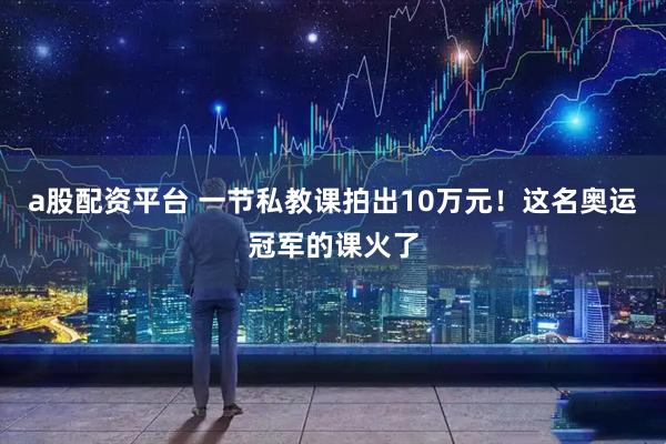 a股配资平台 一节私教课拍出10万元！这名奥运冠军的课火了