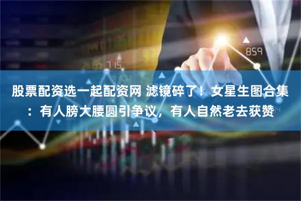 股票配资选一起配资网 滤镜碎了！女星生图合集：有人膀大腰圆引争议，有人自然老去获赞