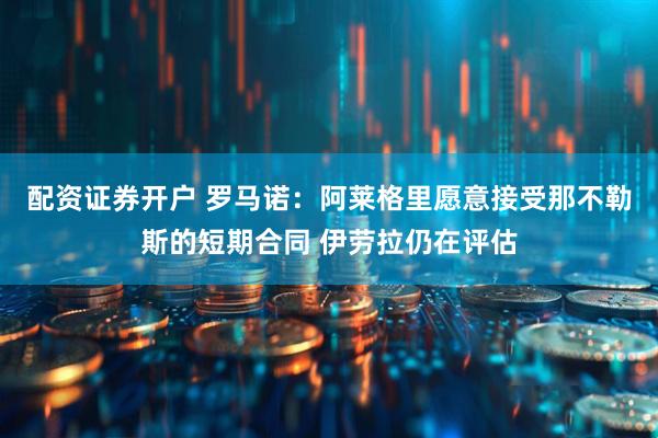 配资证券开户 罗马诺：阿莱格里愿意接受那不勒斯的短期合同 伊劳拉仍在评估