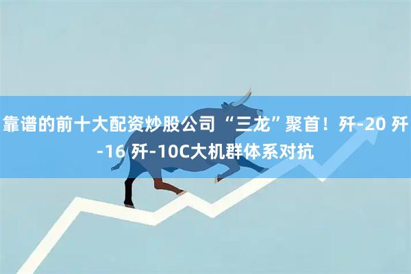 靠谱的前十大配资炒股公司 “三龙”聚首！歼-20 歼-16 歼-10C大机群体系对抗