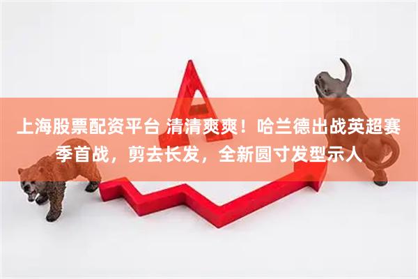 上海股票配资平台 清清爽爽！哈兰德出战英超赛季首战，剪去长发，全新圆寸发型示人