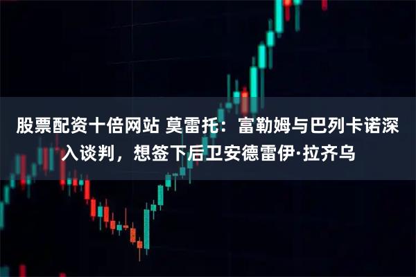 股票配资十倍网站 莫雷托：富勒姆与巴列卡诺深入谈判，想签下后卫安德雷伊·拉齐乌
