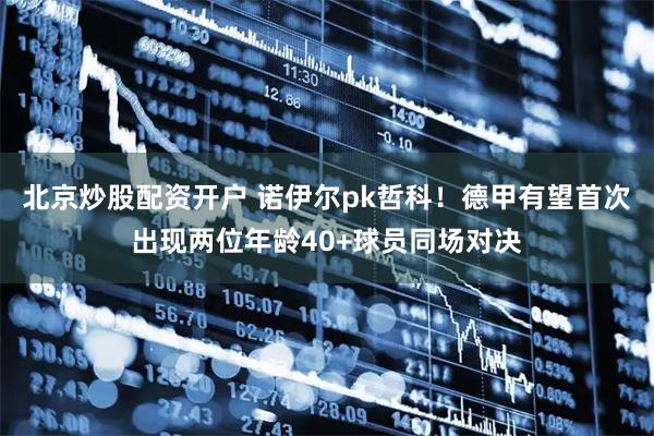 北京炒股配资开户 诺伊尔pk哲科！德甲有望首次出现两位年龄40+球员同场对决