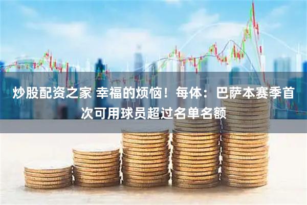 炒股配资之家 幸福的烦恼!每体:巴萨本赛季首次可用球员超过名单名额