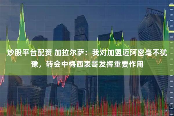 炒股平台配资 加拉尔萨：我对加盟迈阿密毫不犹豫，转会中梅西表哥发挥重要作用