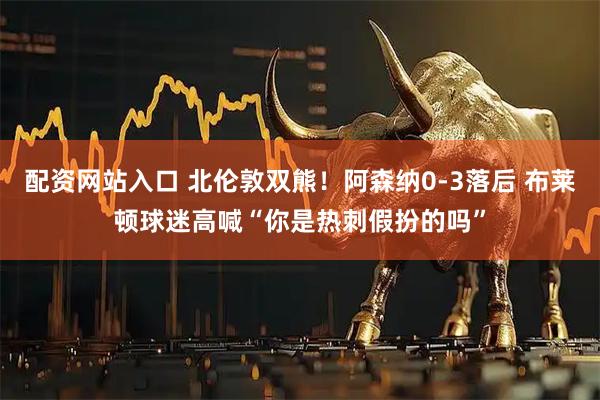 配资网站入口 北伦敦双熊！阿森纳0-3落后 布莱顿球迷高喊“你是热刺假扮的吗”