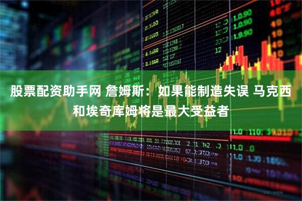股票配资助手网 詹姆斯：如果能制造失误 马克西和埃奇库姆将是最大受益者