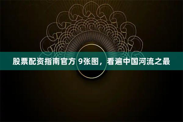 股票配资指南官方 9张图，看遍中国河流之最